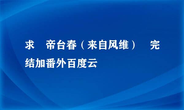 求 帝台春（来自风维） 完结加番外百度云