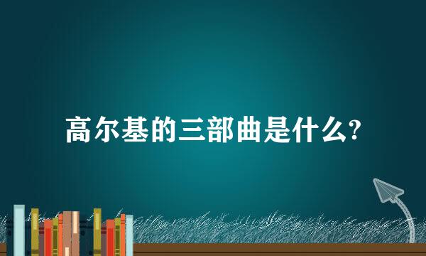 高尔基的三部曲是什么?