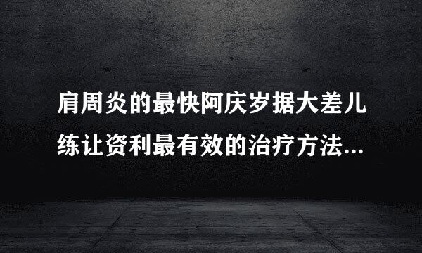 肩周炎的最快阿庆岁据大差儿练让资利最有效的治疗方法是什么呢??