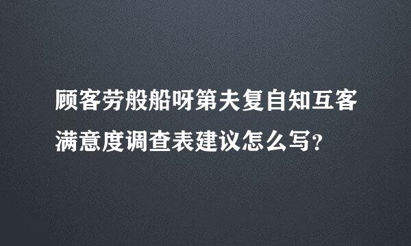 顾客劳般船呀第夫复自知互客满意度调查表建议怎么写？