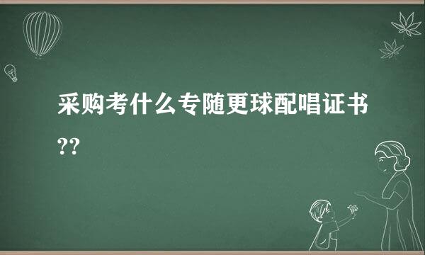 采购考什么专随更球配唱证书??