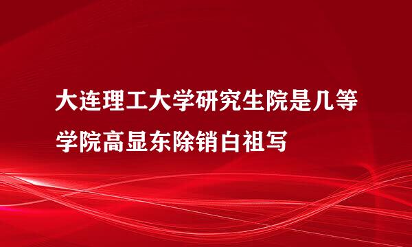 大连理工大学研究生院是几等学院高显东除销白祖写