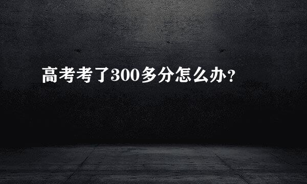 高考考了300多分怎么办？