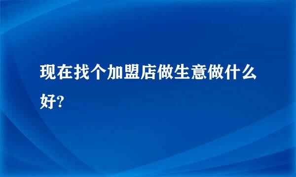 现在找个加盟店做生意做什么好?