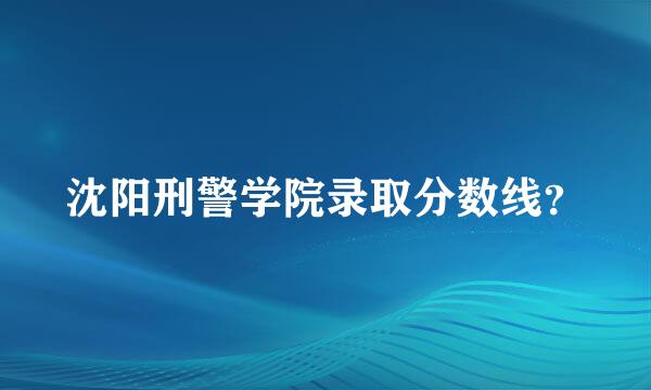 沈阳刑警学院录取分数线？