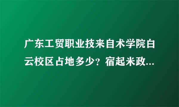 广东工贸职业技来自术学院白云校区占地多少？宿起米政格庆帝舍环境如何如何？