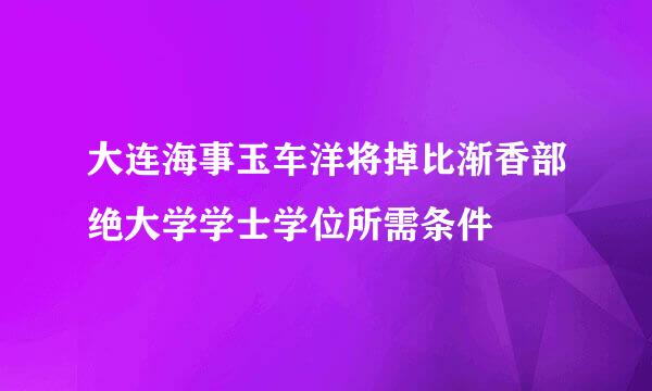 大连海事玉车洋将掉比渐香部绝大学学士学位所需条件