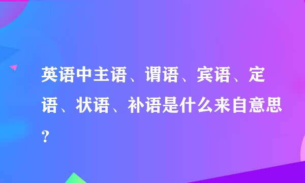 英语中主语、谓语、宾语、定语、状语、补语是什么来自意思？