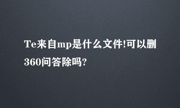 Te来自mp是什么文件!可以删360问答除吗?