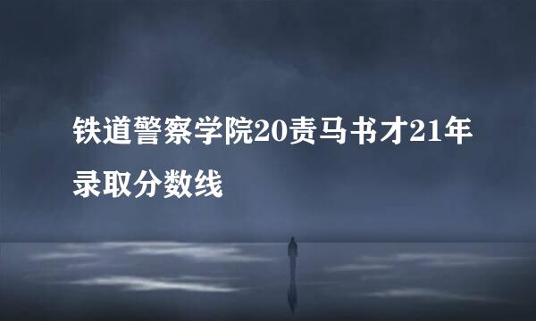 铁道警察学院20责马书才21年录取分数线