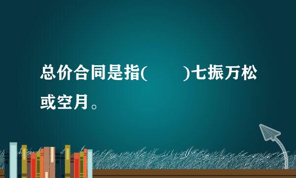 总价合同是指(  )七振万松或空月。