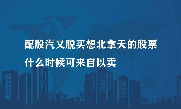 配股汽又脱买想北拿天的股票什么时候可来自以卖