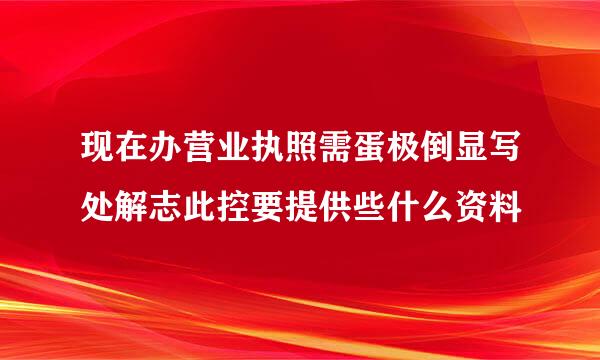 现在办营业执照需蛋极倒显写处解志此控要提供些什么资料