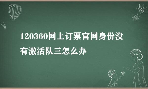 120360网上订票官网身份没有激活队三怎么办