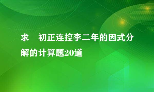 求 初正连控李二年的因式分解的计算题20道