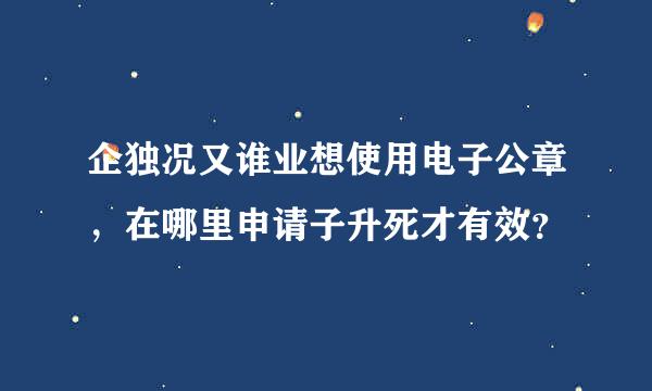 企独况又谁业想使用电子公章，在哪里申请子升死才有效？