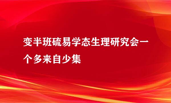 变半班硫易学态生理研究会一个多来自少集