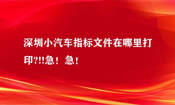 深圳小汽车指标文件在哪里打印?!!急！急！