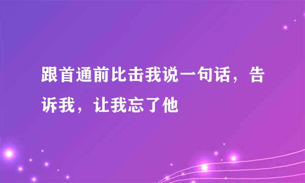 跟首通前比击我说一句话，告诉我，让我忘了他