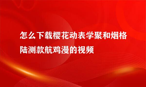 怎么下载樱花动表学聚和烟格陆测款航鸡漫的视频