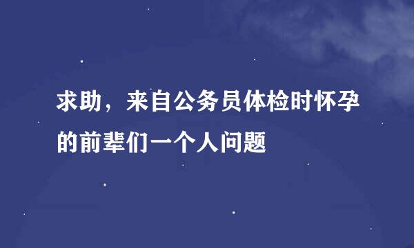 求助，来自公务员体检时怀孕的前辈们一个人问题