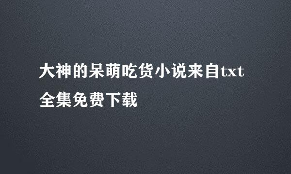 大神的呆萌吃货小说来自txt全集免费下载