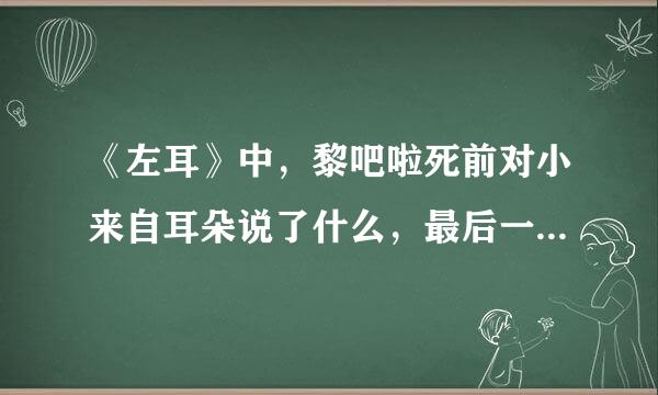 《左耳》中，黎吧啦死前对小来自耳朵说了什么，最后一幕中那个男的又对小耳朵说了什么，有谁看过小说知道的吗？