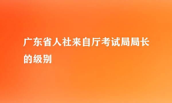 广东省人社来自厅考试局局长的级别