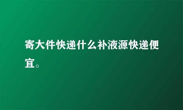 寄大件快递什么补液源快递便宜。