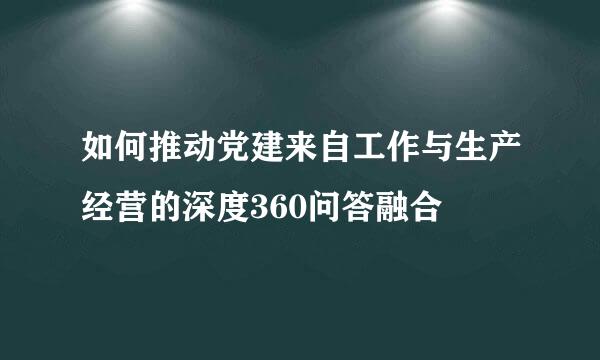 如何推动党建来自工作与生产经营的深度360问答融合