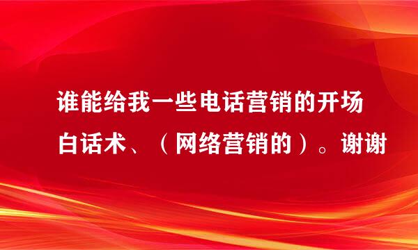 谁能给我一些电话营销的开场白话术、（网络营销的）。谢谢