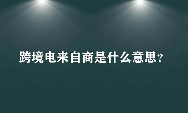 跨境电来自商是什么意思？