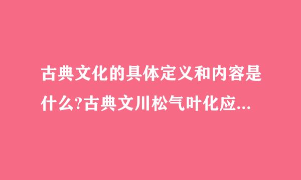 古典文化的具体定义和内容是什么?古典文川松气叶化应该是外国的概念，中国说的是古代文化，网上搜的说成了古代文来自