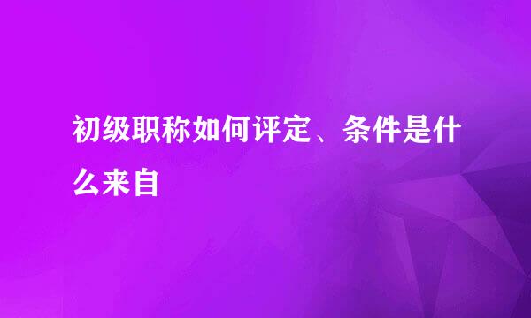 初级职称如何评定、条件是什么来自