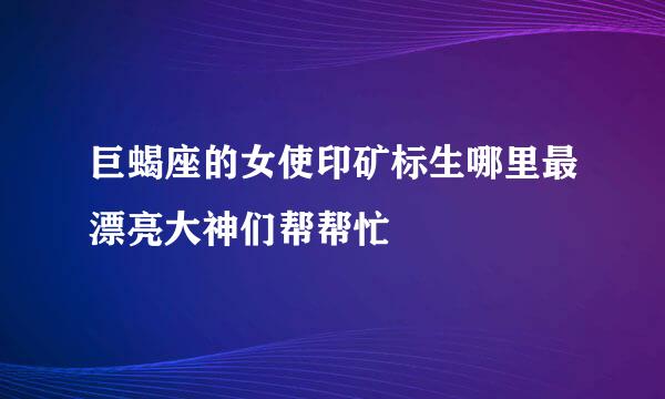 巨蝎座的女使印矿标生哪里最漂亮大神们帮帮忙