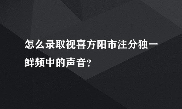 怎么录取视喜方阳市注分独一鲜频中的声音？