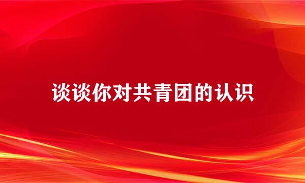 谈谈你对共青团的认识