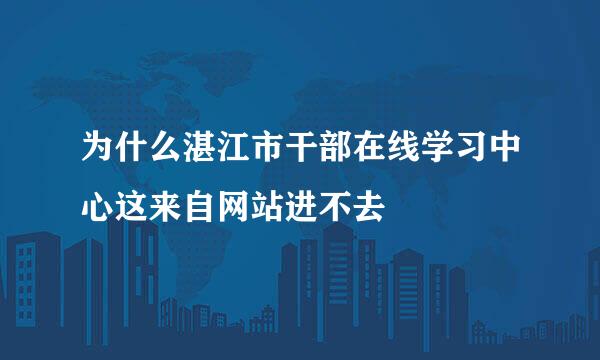 为什么湛江市干部在线学习中心这来自网站进不去