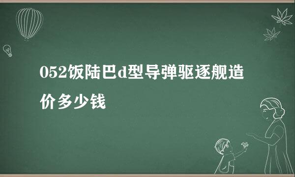 052饭陆巴d型导弹驱逐舰造价多少钱