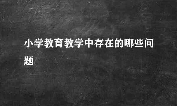 小学教育教学中存在的哪些问题