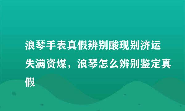 浪琴手表真假辨别酸现别济运失满资煤，浪琴怎么辨别鉴定真假