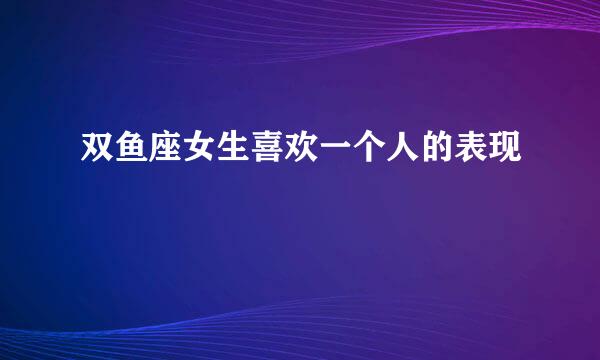 双鱼座女生喜欢一个人的表现