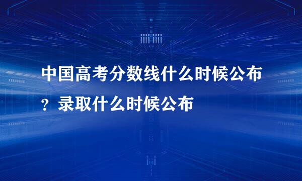 中国高考分数线什么时候公布？录取什么时候公布