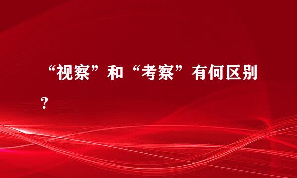 “视察”和“考察”有何区别？