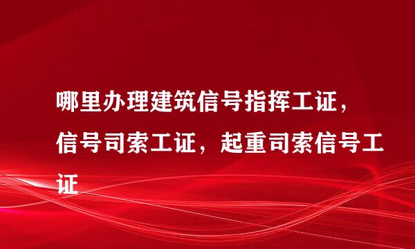 哪里办理建筑信号指挥工证，信号司索工证，起重司索信号工证