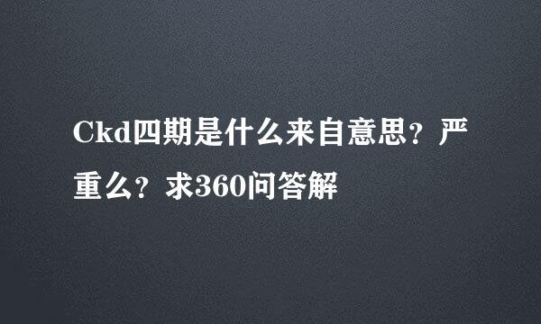 Ckd四期是什么来自意思？严重么？求360问答解