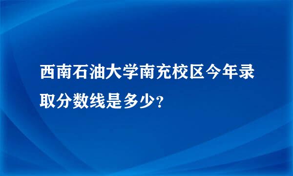 西南石油大学南充校区今年录取分数线是多少？