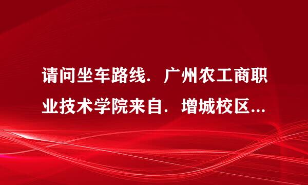 请问坐车路线．广州农工商职业技术学院来自．增城校区什么去．360问答