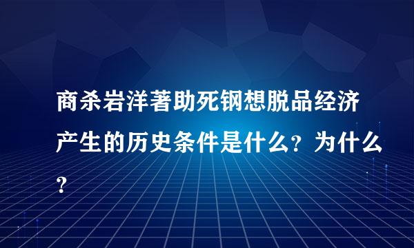 商杀岩洋著助死钢想脱品经济产生的历史条件是什么？为什么？