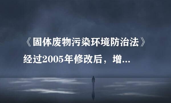 《固体废物污染环境防治法》经过2005年修改后，增加了哪些内容